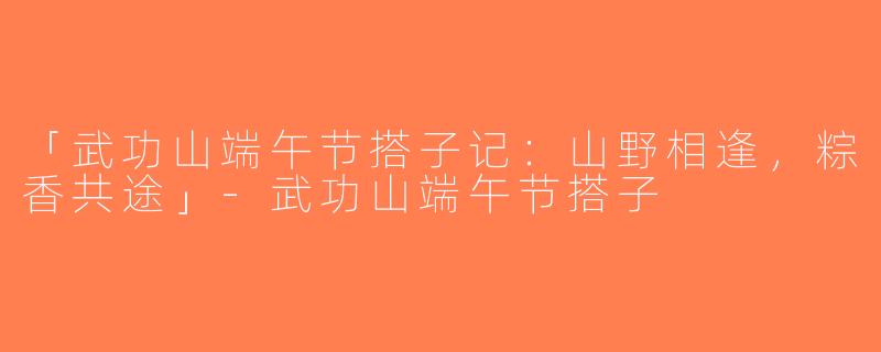 「武功山端午节搭子记：山野相逢，粽香共途」-武功山端午节搭子