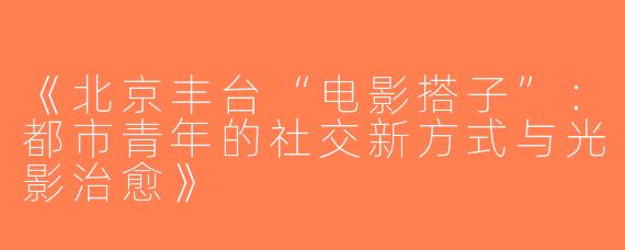 《北京丰台“电影搭子”：都市青年的社交新方式与光影治愈》