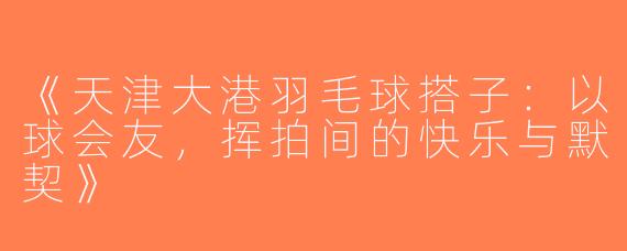 《天津大港羽毛球搭子：以球会友，挥拍间的快乐与默契》