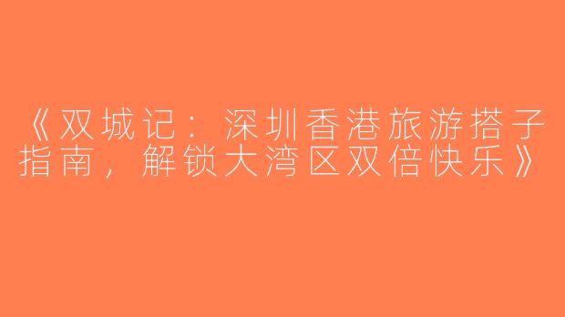 《双城记：深圳香港旅游搭子指南，解锁大湾区双倍快乐》