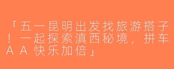 「五一昆明出发找旅游搭子！一起探索滇西秘境，拼车AA快乐加倍」