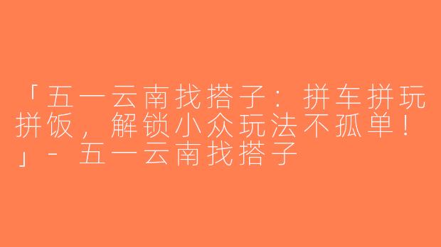 「五一云南找搭子：拼车拼玩拼饭，解锁小众玩法不孤单！」-五一云南找搭子