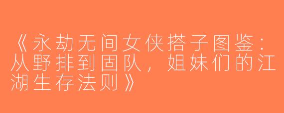 《永劫无间女侠搭子图鉴：从野排到固队，姐妹们的江湖生存法则》