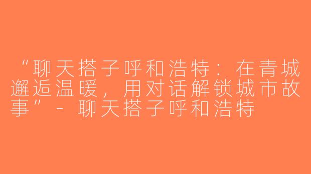 “聊天搭子呼和浩特：在青城邂逅温暖，用对话解锁城市故事”-聊天搭子呼和浩特