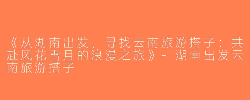 《从湖南出发，寻找云南旅游搭子：共赴风花雪月的浪漫之旅》-湖南出发云南旅游搭子