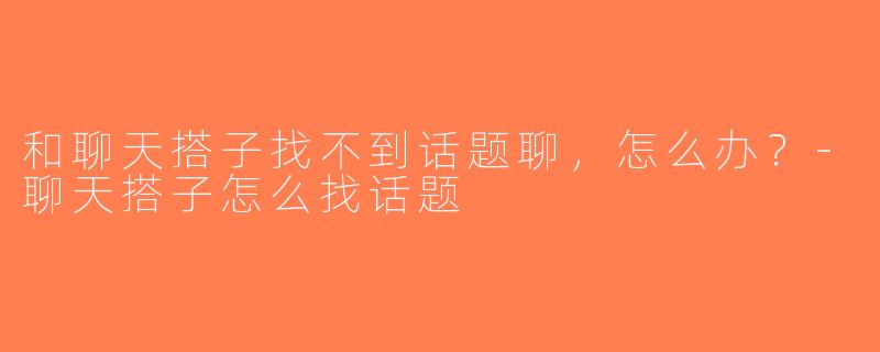 和聊天搭子找不到话题聊，怎么办？-聊天搭子怎么找话题
