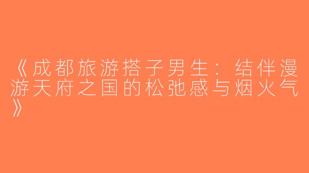 《成都旅游搭子男生：结伴漫游天府之国的松弛感与烟火气》