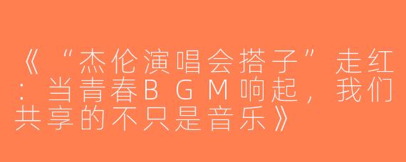 《“杰伦演唱会搭子”走红：当青春BGM响起，我们共享的不只是音乐》