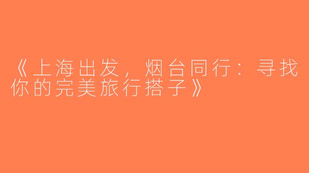 《上海出发，烟台同行：寻找你的完美旅行搭子》