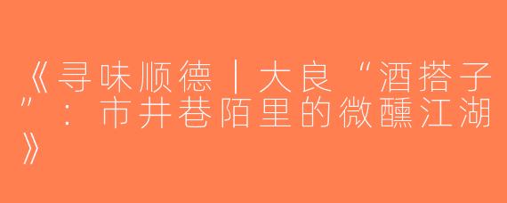 《寻味顺德｜大良“酒搭子”：市井巷陌里的微醺江湖》