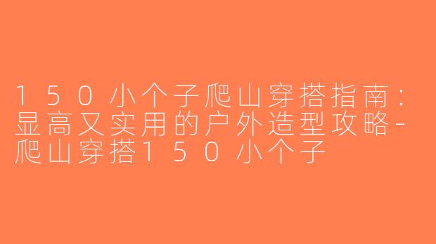 150小个子爬山穿搭指南：显高又实用的户外造型攻略-爬山穿搭150小个子