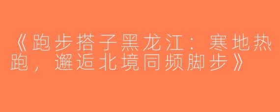《跑步搭子黑龙江：寒地热跑，邂逅北境同频脚步》