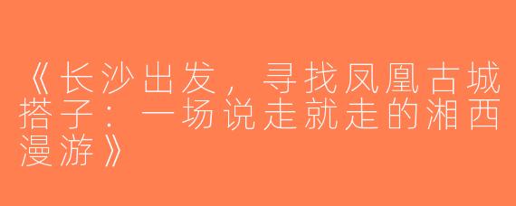 《长沙出发，寻找凤凰古城搭子：一场说走就走的湘西漫游》