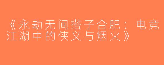 《永劫无间搭子合肥：电竞江湖中的侠义与烟火》