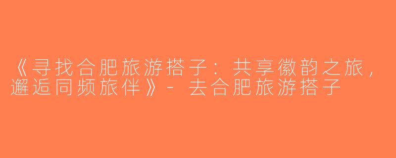 《寻找合肥旅游搭子：共享徽韵之旅，邂逅同频旅伴》-去合肥旅游搭子