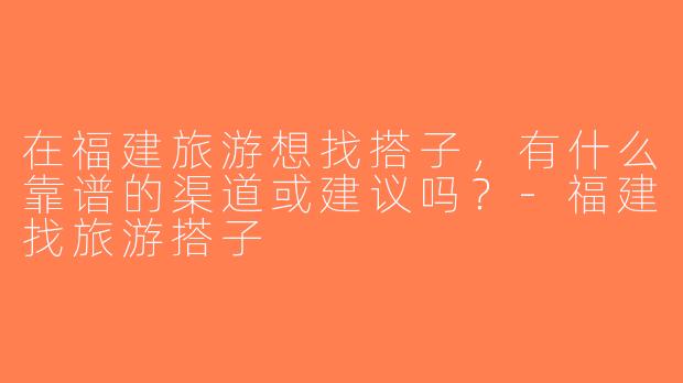 在福建旅游想找搭子，有什么靠谱的渠道或建议吗？-福建找旅游搭子