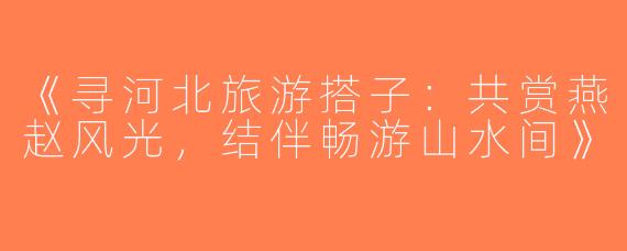 《寻河北旅游搭子：共赏燕赵风光，结伴畅游山水间》