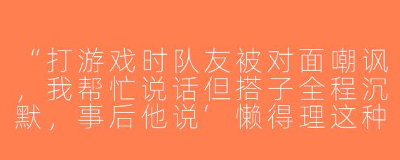 “打游戏时队友被对面嘲讽，我帮忙说话但搭子全程沉默，事后他说‘懒得理这种人’，是不在乎我的感受还是单纯怕麻烦？”