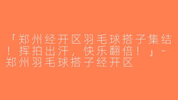 「郑州经开区羽毛球搭子集结！挥拍出汗，快乐翻倍！」-郑州羽毛球搭子经开区