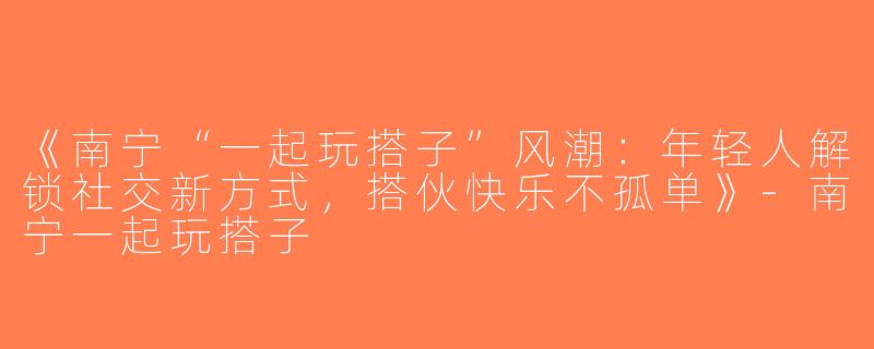 《南宁“一起玩搭子”风潮：年轻人解锁社交新方式，搭伙快乐不孤单》-南宁一起玩搭子