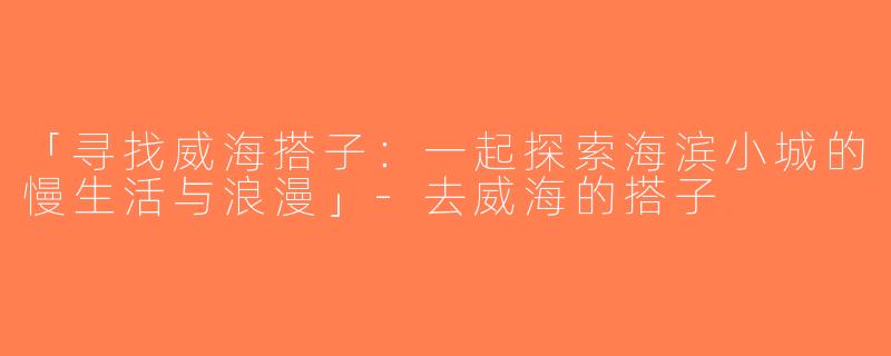 「寻找威海搭子：一起探索海滨小城的慢生活与浪漫」-去威海的搭子