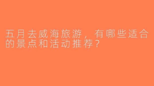 五月去威海旅游，有哪些适合的景点和活动推荐？