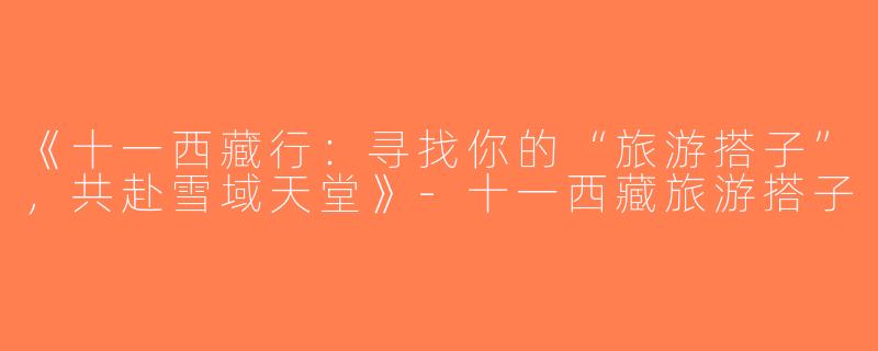 《十一西藏行：寻找你的“旅游搭子”，共赴雪域天堂》-十一西藏旅游搭子