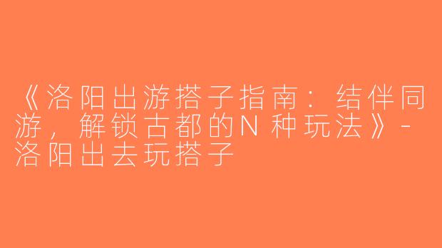 《洛阳出游搭子指南：结伴同游，解锁古都的N种玩法》-洛阳出去玩搭子