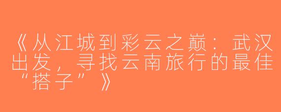 《从江城到彩云之巅：武汉出发，寻找云南旅行的最佳“搭子”》