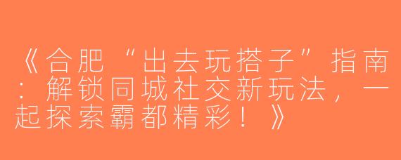 《合肥“出去玩搭子”指南：解锁同城社交新玩法，一起探索霸都精彩！》