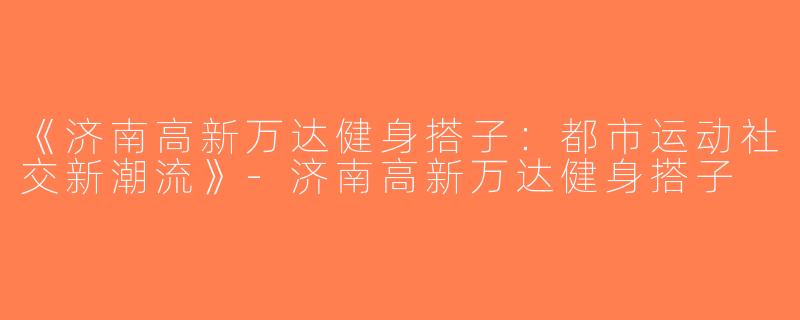 《济南高新万达健身搭子：都市运动社交新潮流》-济南高新万达健身搭子