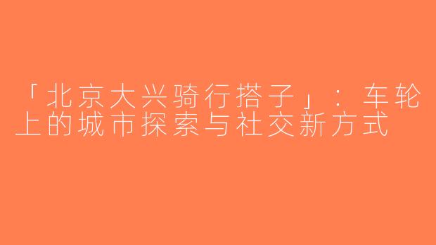 「北京大兴骑行搭子」：车轮上的城市探索与社交新方式