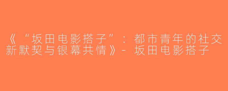 《“坂田电影搭子”：都市青年的社交新默契与银幕共情》-坂田电影搭子