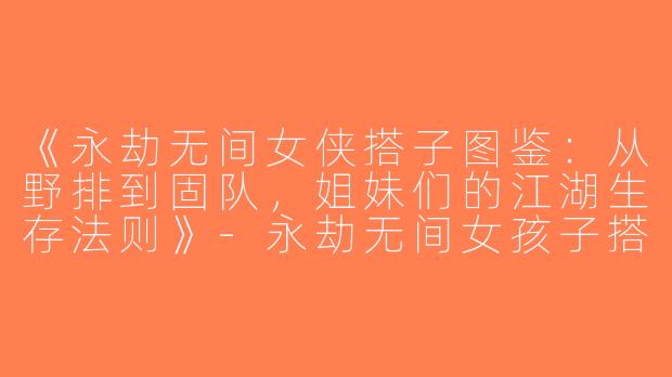 《永劫无间女侠搭子图鉴：从野排到固队，姐妹们的江湖生存法则》-永劫无间女孩子搭子
