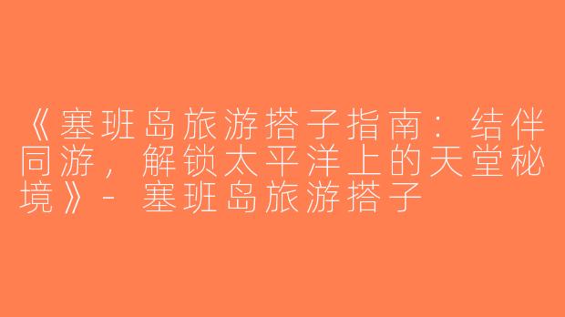 《塞班岛旅游搭子指南：结伴同游，解锁太平洋上的天堂秘境》-塞班岛旅游搭子