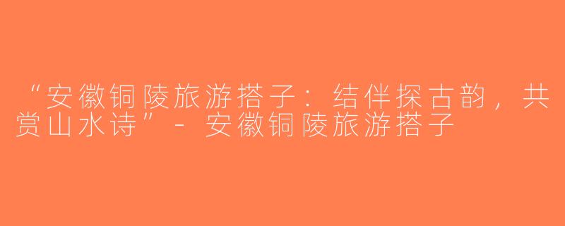 “安徽铜陵旅游搭子：结伴探古韵，共赏山水诗”-安徽铜陵旅游搭子