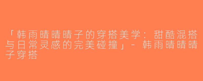 「韩雨晴晴晴子的穿搭美学：甜酷混搭与日常灵感的完美碰撞」-韩雨晴晴晴子穿搭