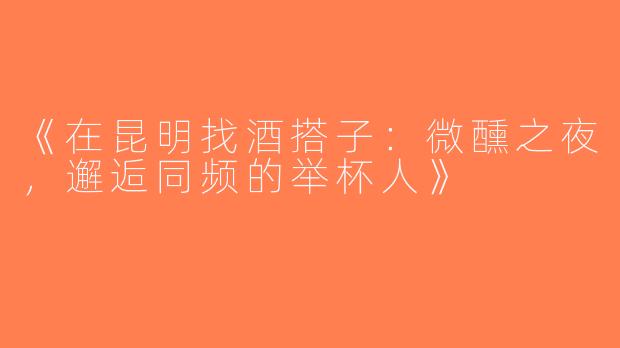 《在昆明找酒搭子：微醺之夜，邂逅同频的举杯人》