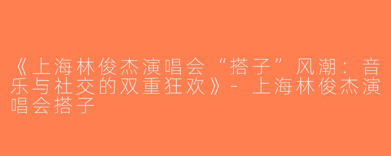 《上海林俊杰演唱会“搭子”风潮：音乐与社交的双重狂欢》-上海林俊杰演唱会搭子