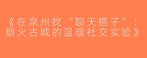 《在泉州找“聊天搭子”：烟火古城的温暖社交实验》