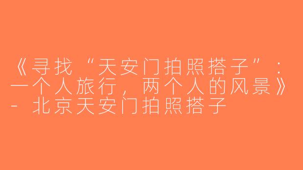 《寻找“天安门拍照搭子”：一个人旅行，两个人的风景》-北京天安门拍照搭子