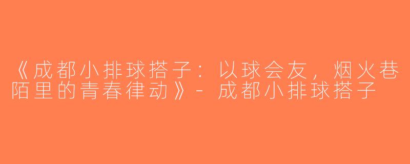 《成都小排球搭子：以球会友，烟火巷陌里的青春律动》-成都小排球搭子