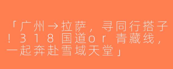 「广州→拉萨，寻同行搭子！318国道or青藏线，一起奔赴雪域天堂」