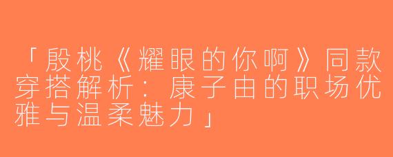 「殷桃《耀眼的你啊》同款穿搭解析：康子由的职场优雅与温柔魅力」