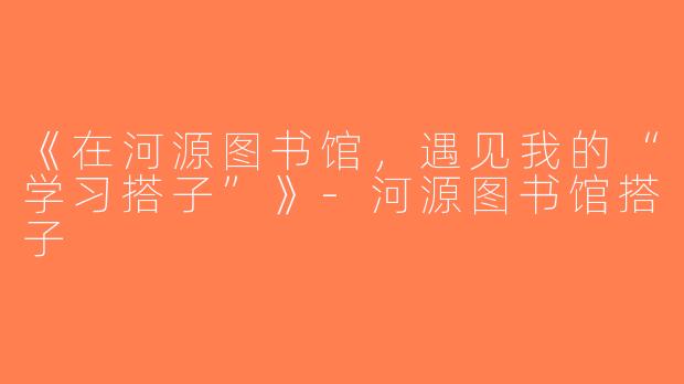 《在河源图书馆，遇见我的“学习搭子”》-河源图书馆搭子