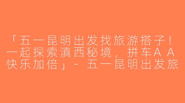 「五一昆明出发找旅游搭子！一起探索滇西秘境，拼车AA快乐加倍」-五一昆明出发旅游搭子