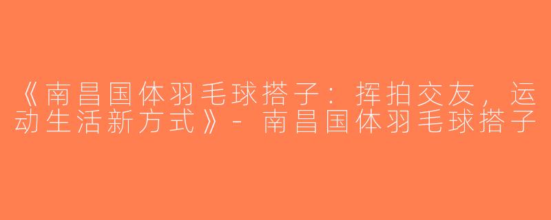 《南昌国体羽毛球搭子：挥拍交友，运动生活新方式》-南昌国体羽毛球搭子