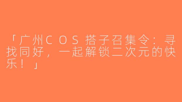 「广州COS搭子召集令：寻找同好，一起解锁二次元的快乐！」