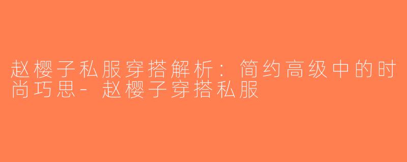 赵樱子私服穿搭解析：简约高级中的时尚巧思-赵樱子穿搭私服