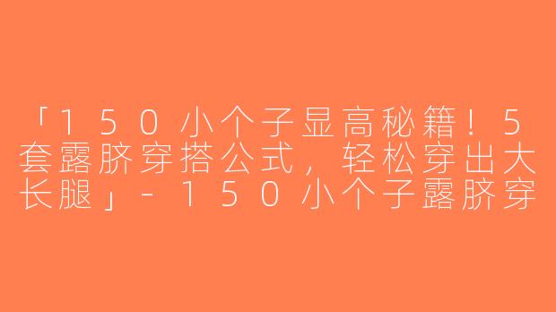 「150小个子显高秘籍！5套露脐穿搭公式，轻松穿出大长腿」-150小个子露脐穿搭